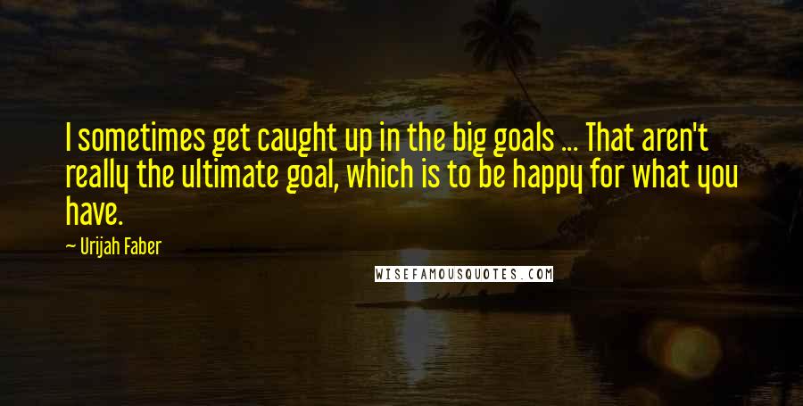 Urijah Faber Quotes: I sometimes get caught up in the big goals ... That aren't really the ultimate goal, which is to be happy for what you have.