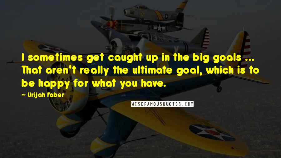 Urijah Faber Quotes: I sometimes get caught up in the big goals ... That aren't really the ultimate goal, which is to be happy for what you have.