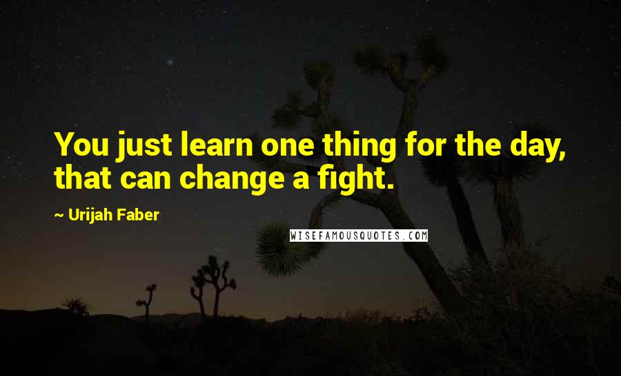 Urijah Faber Quotes: You just learn one thing for the day, that can change a fight.