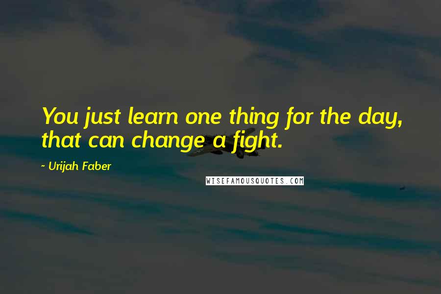 Urijah Faber Quotes: You just learn one thing for the day, that can change a fight.