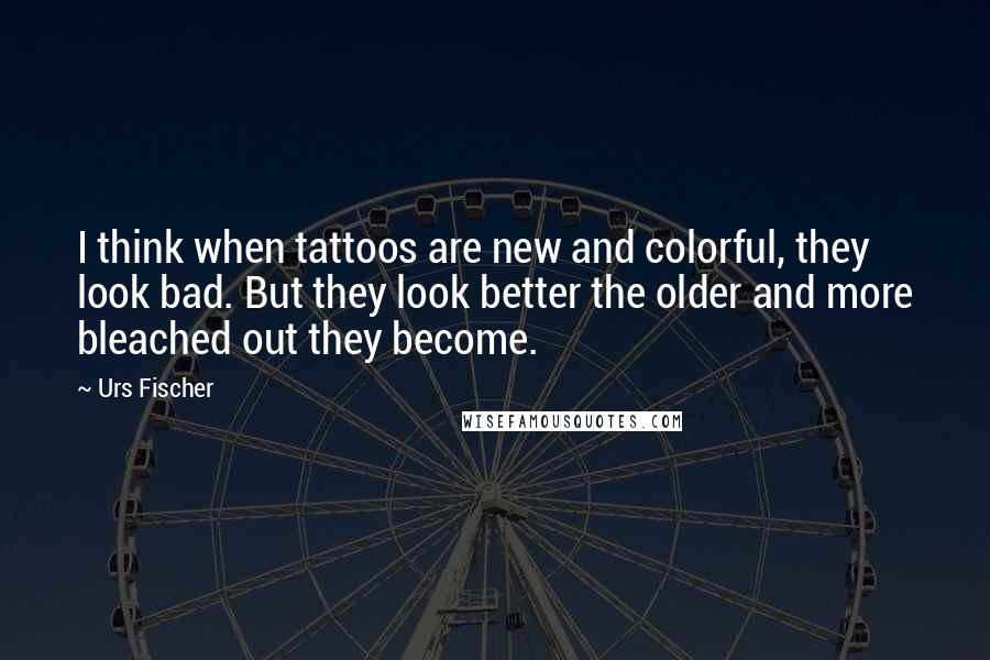 Urs Fischer Quotes: I think when tattoos are new and colorful, they look bad. But they look better the older and more bleached out they become.