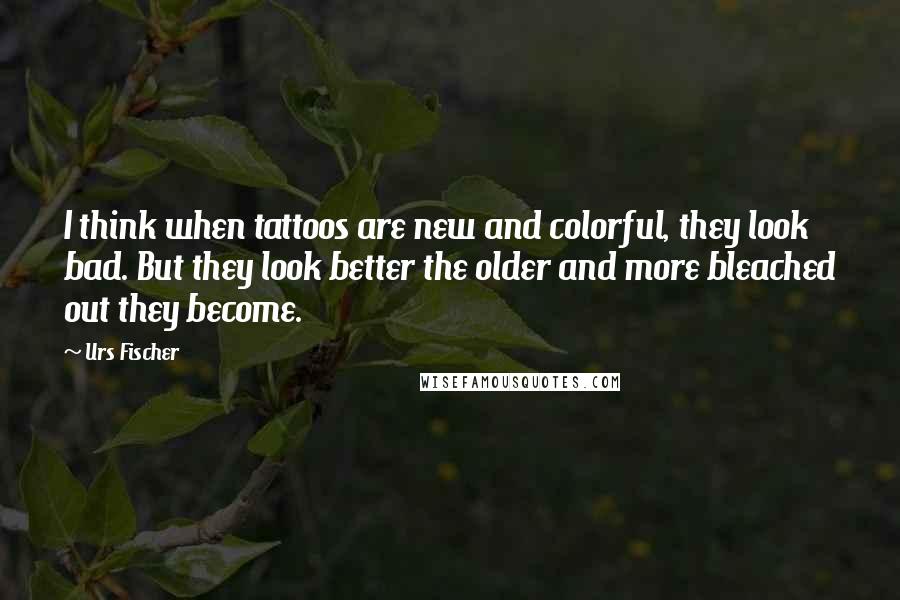 Urs Fischer Quotes: I think when tattoos are new and colorful, they look bad. But they look better the older and more bleached out they become.