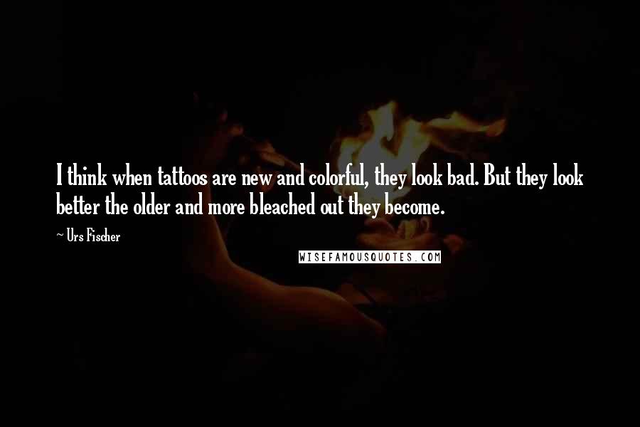 Urs Fischer Quotes: I think when tattoos are new and colorful, they look bad. But they look better the older and more bleached out they become.