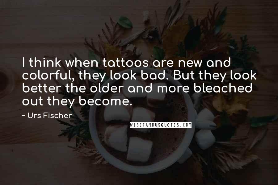 Urs Fischer Quotes: I think when tattoos are new and colorful, they look bad. But they look better the older and more bleached out they become.