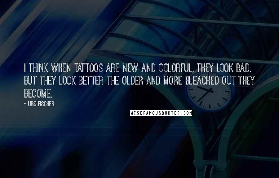 Urs Fischer Quotes: I think when tattoos are new and colorful, they look bad. But they look better the older and more bleached out they become.