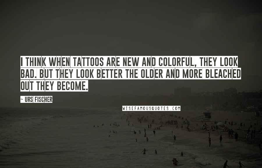 Urs Fischer Quotes: I think when tattoos are new and colorful, they look bad. But they look better the older and more bleached out they become.