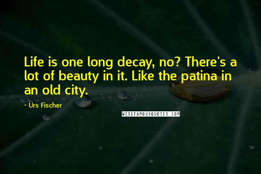 Urs Fischer Quotes: Life is one long decay, no? There's a lot of beauty in it. Like the patina in an old city.