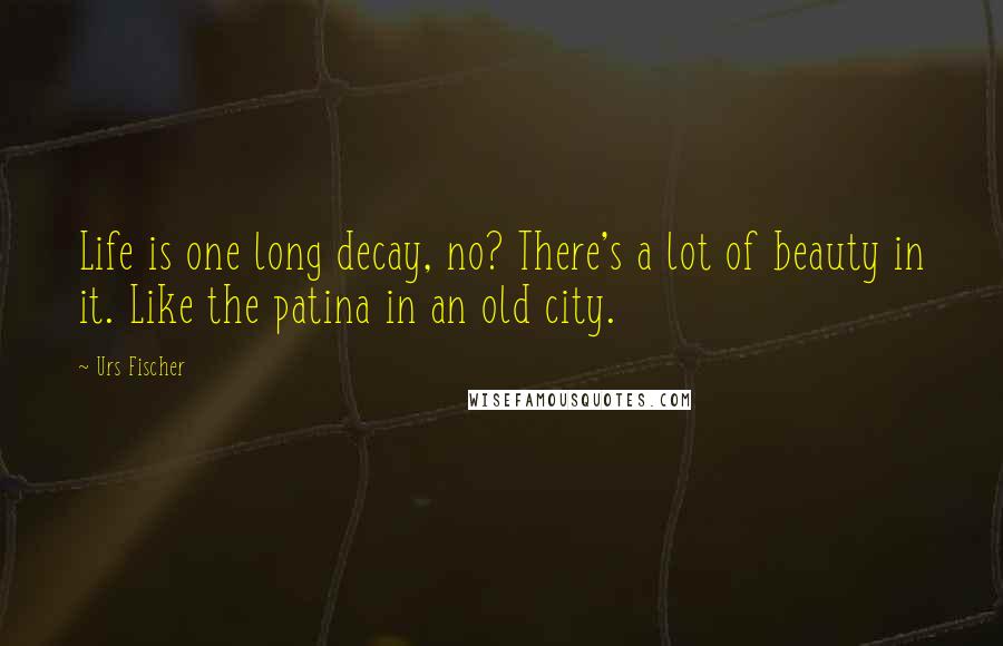 Urs Fischer Quotes: Life is one long decay, no? There's a lot of beauty in it. Like the patina in an old city.