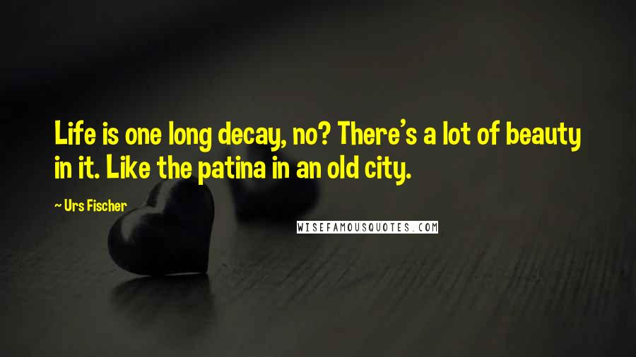 Urs Fischer Quotes: Life is one long decay, no? There's a lot of beauty in it. Like the patina in an old city.