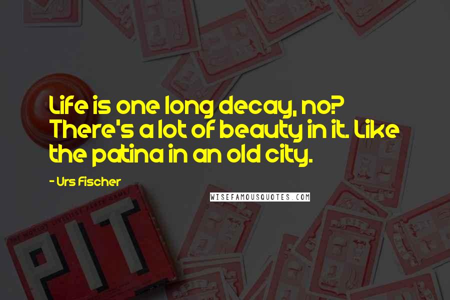 Urs Fischer Quotes: Life is one long decay, no? There's a lot of beauty in it. Like the patina in an old city.