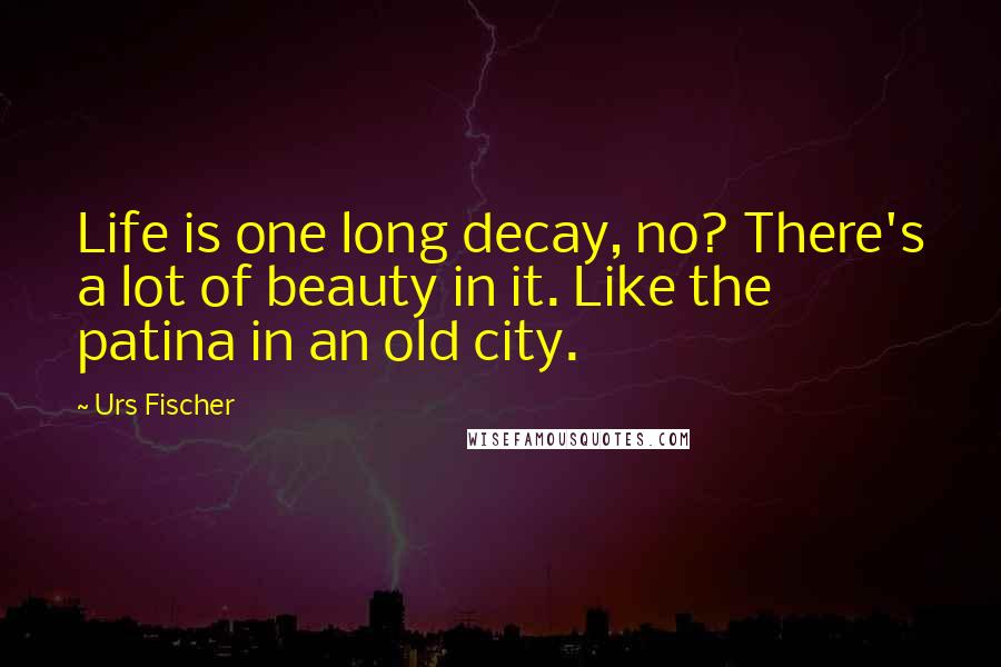 Urs Fischer Quotes: Life is one long decay, no? There's a lot of beauty in it. Like the patina in an old city.