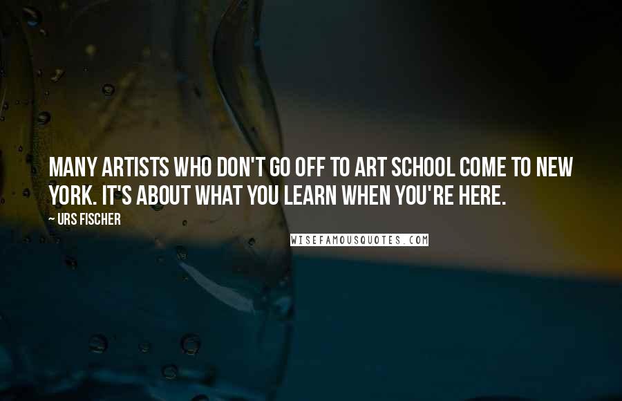 Urs Fischer Quotes: Many artists who don't go off to art school come to New York. It's about what you learn when you're here.