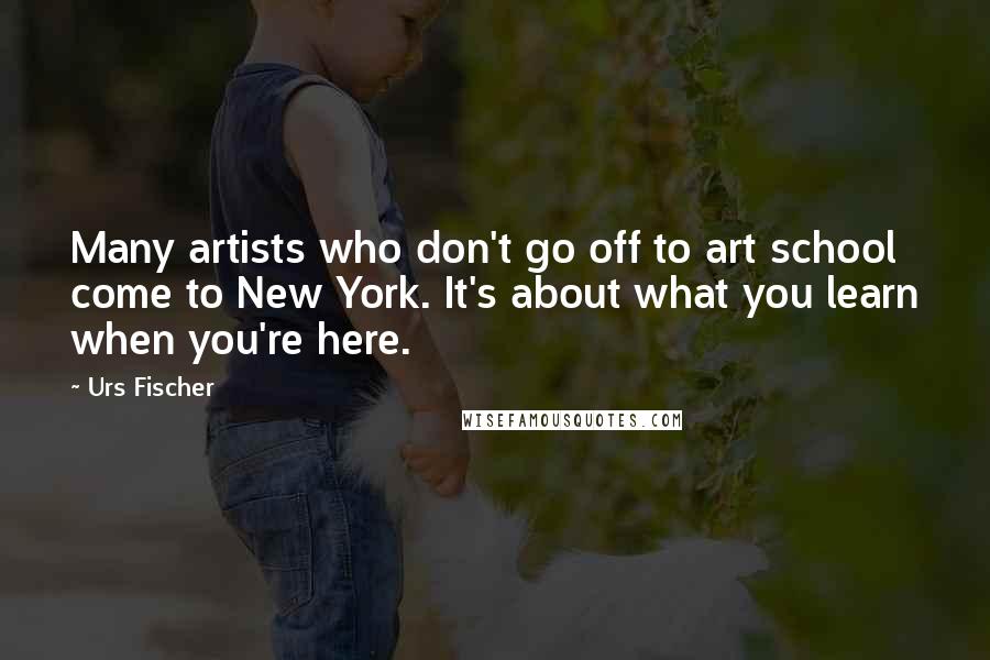 Urs Fischer Quotes: Many artists who don't go off to art school come to New York. It's about what you learn when you're here.