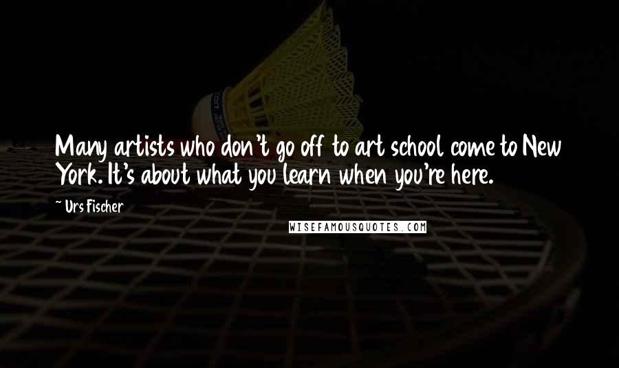 Urs Fischer Quotes: Many artists who don't go off to art school come to New York. It's about what you learn when you're here.