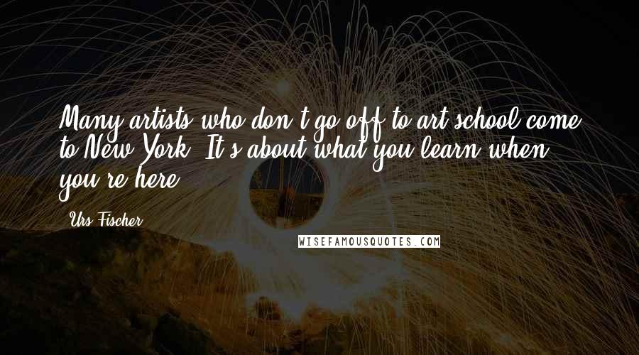 Urs Fischer Quotes: Many artists who don't go off to art school come to New York. It's about what you learn when you're here.