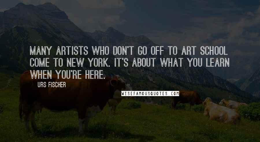 Urs Fischer Quotes: Many artists who don't go off to art school come to New York. It's about what you learn when you're here.