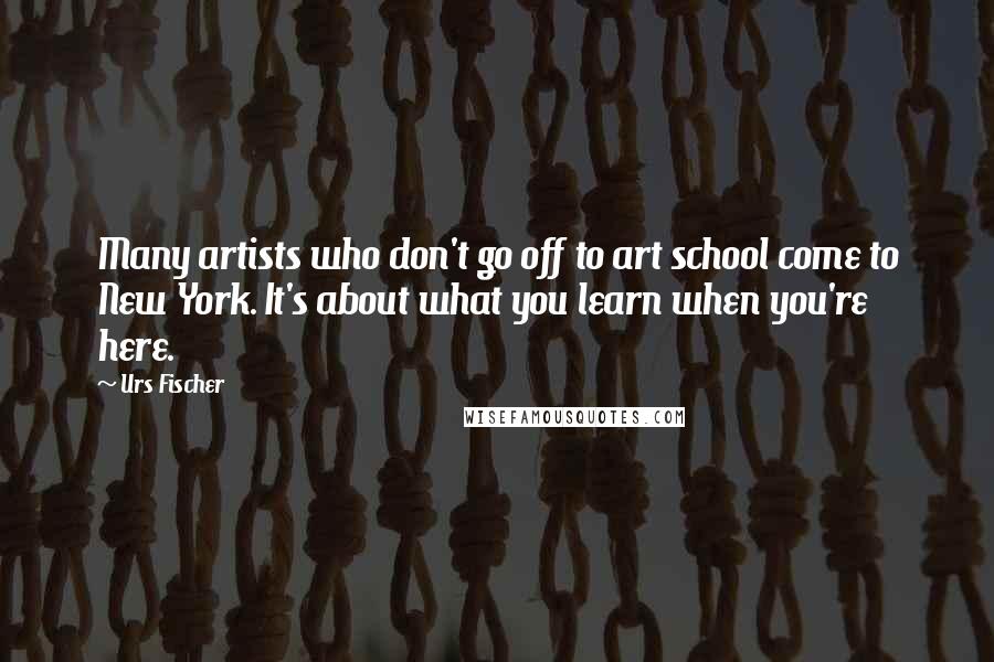 Urs Fischer Quotes: Many artists who don't go off to art school come to New York. It's about what you learn when you're here.