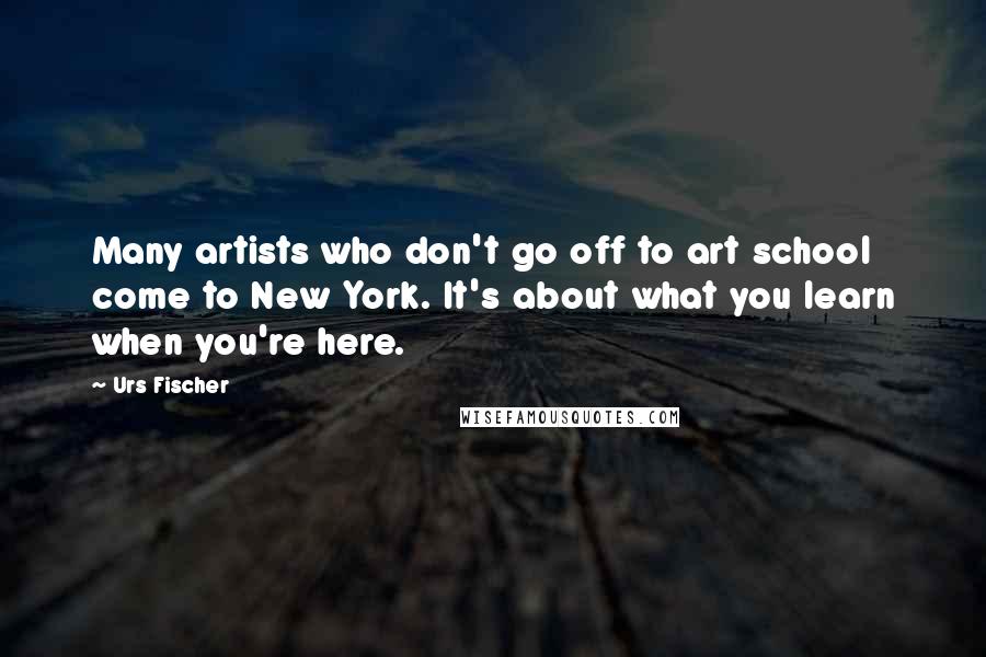 Urs Fischer Quotes: Many artists who don't go off to art school come to New York. It's about what you learn when you're here.