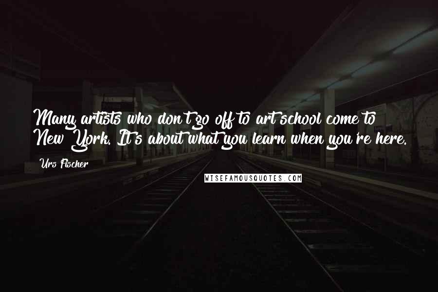 Urs Fischer Quotes: Many artists who don't go off to art school come to New York. It's about what you learn when you're here.