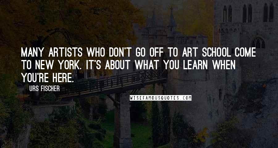 Urs Fischer Quotes: Many artists who don't go off to art school come to New York. It's about what you learn when you're here.