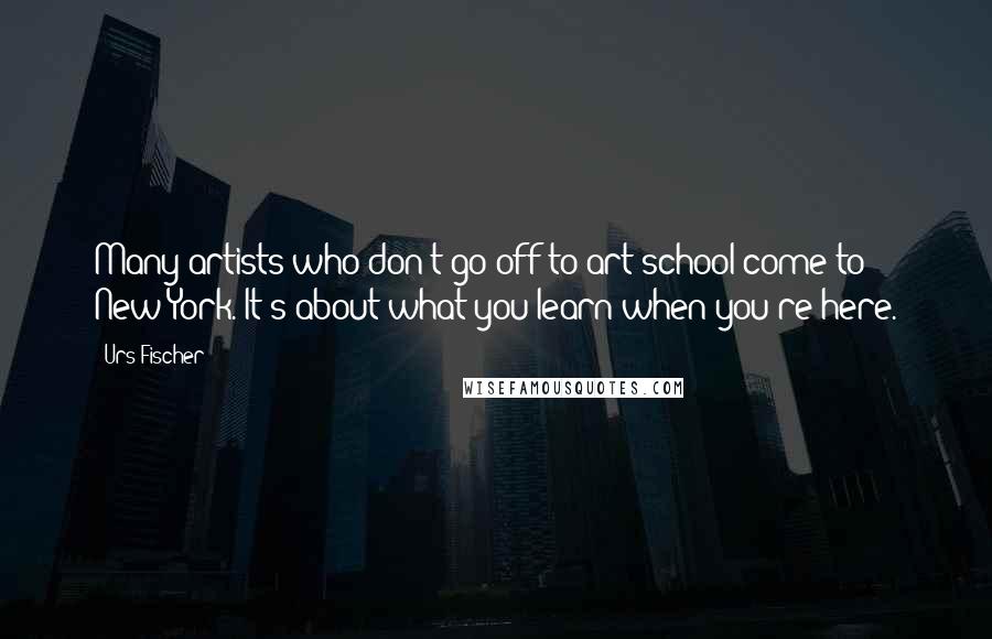 Urs Fischer Quotes: Many artists who don't go off to art school come to New York. It's about what you learn when you're here.