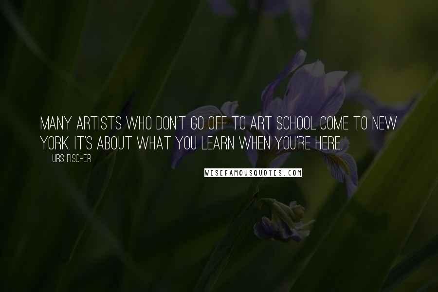 Urs Fischer Quotes: Many artists who don't go off to art school come to New York. It's about what you learn when you're here.