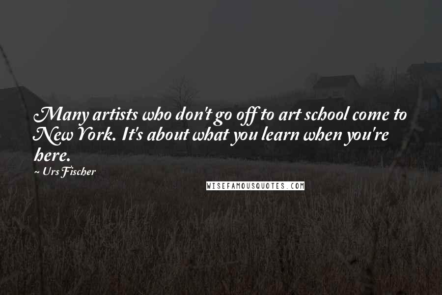 Urs Fischer Quotes: Many artists who don't go off to art school come to New York. It's about what you learn when you're here.