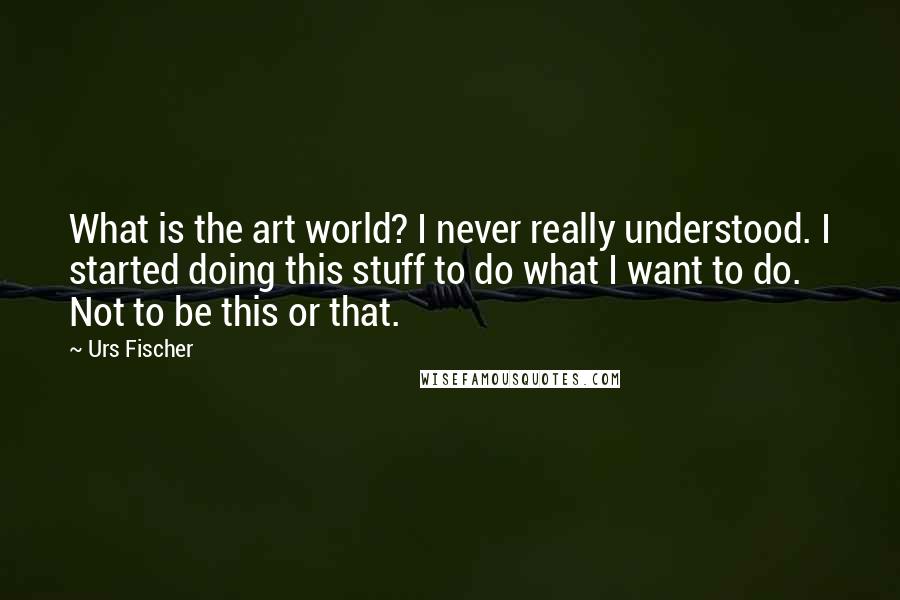 Urs Fischer Quotes: What is the art world? I never really understood. I started doing this stuff to do what I want to do. Not to be this or that.