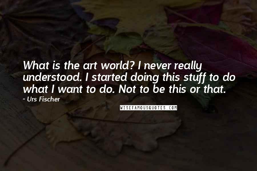 Urs Fischer Quotes: What is the art world? I never really understood. I started doing this stuff to do what I want to do. Not to be this or that.