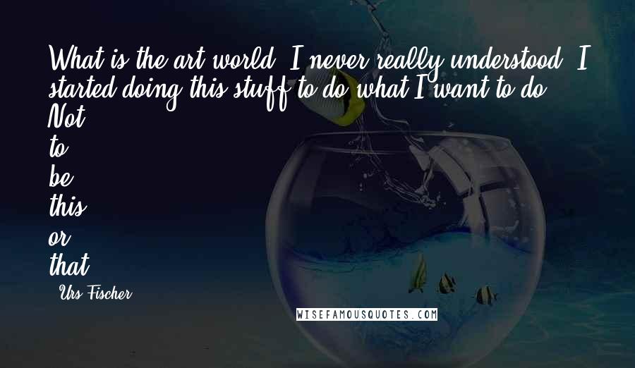Urs Fischer Quotes: What is the art world? I never really understood. I started doing this stuff to do what I want to do. Not to be this or that.