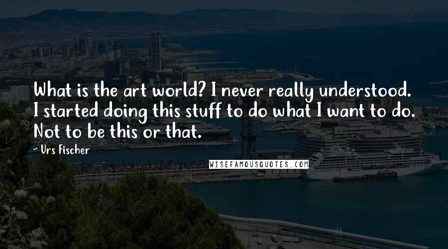 Urs Fischer Quotes: What is the art world? I never really understood. I started doing this stuff to do what I want to do. Not to be this or that.