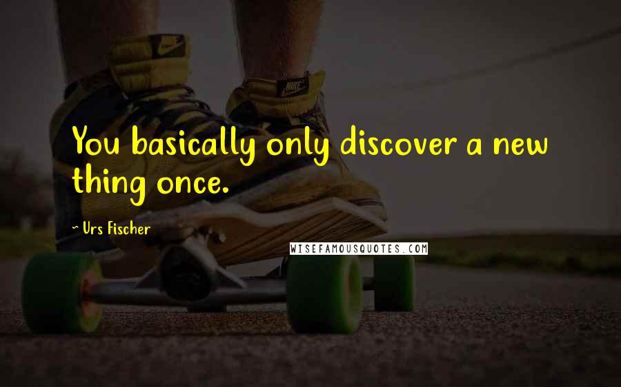 Urs Fischer Quotes: You basically only discover a new thing once.