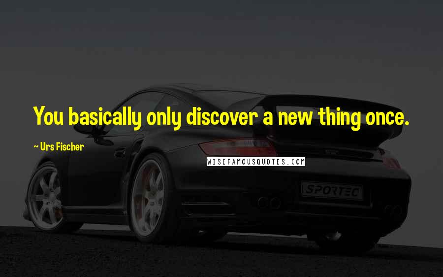 Urs Fischer Quotes: You basically only discover a new thing once.