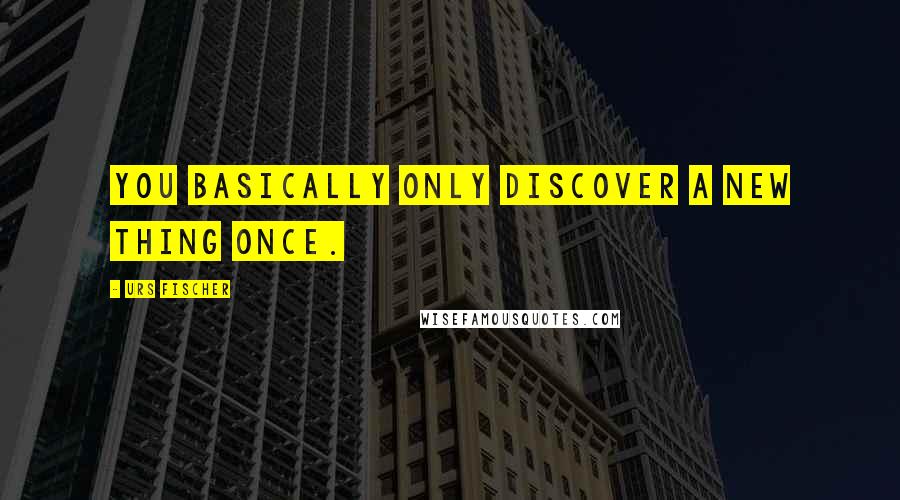 Urs Fischer Quotes: You basically only discover a new thing once.