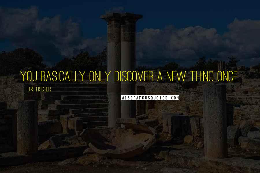 Urs Fischer Quotes: You basically only discover a new thing once.