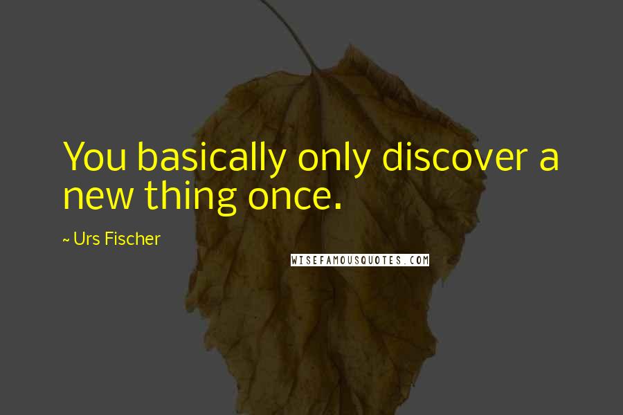 Urs Fischer Quotes: You basically only discover a new thing once.