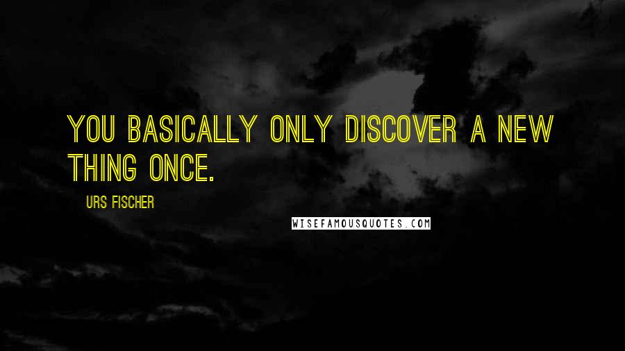 Urs Fischer Quotes: You basically only discover a new thing once.