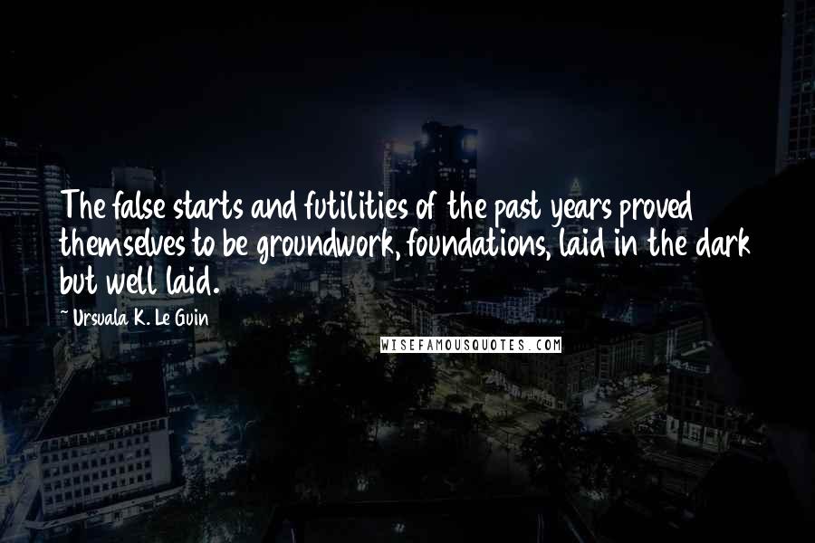 Ursuala K. Le Guin Quotes: The false starts and futilities of the past years proved themselves to be groundwork, foundations, laid in the dark but well laid.