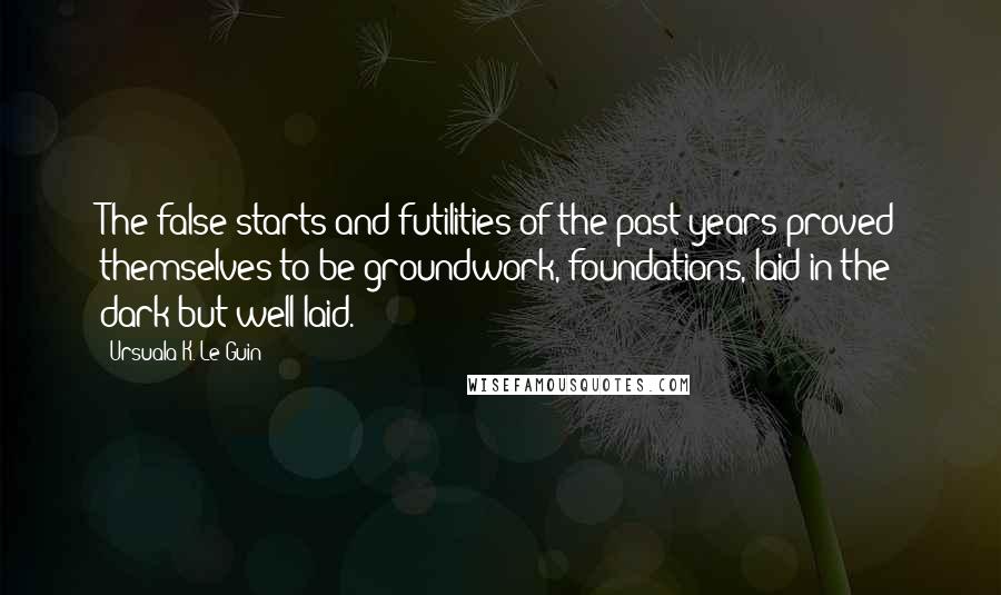 Ursuala K. Le Guin Quotes: The false starts and futilities of the past years proved themselves to be groundwork, foundations, laid in the dark but well laid.