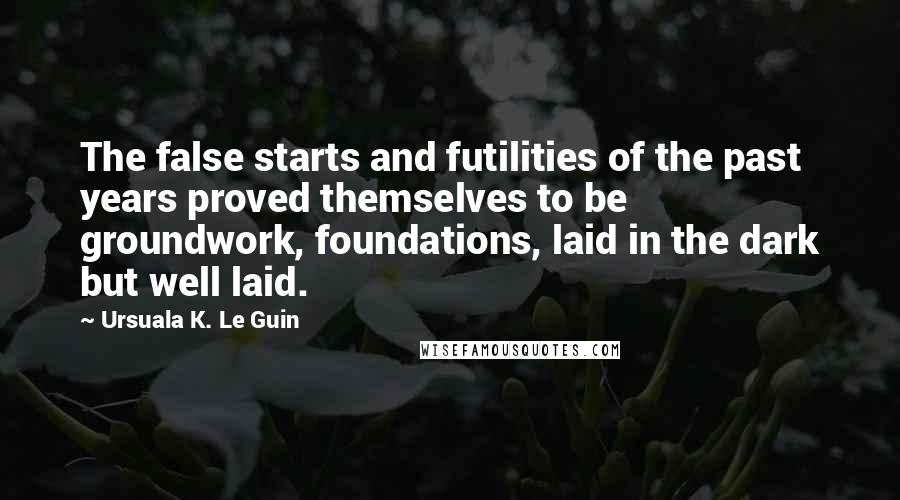 Ursuala K. Le Guin Quotes: The false starts and futilities of the past years proved themselves to be groundwork, foundations, laid in the dark but well laid.