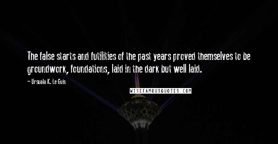 Ursuala K. Le Guin Quotes: The false starts and futilities of the past years proved themselves to be groundwork, foundations, laid in the dark but well laid.