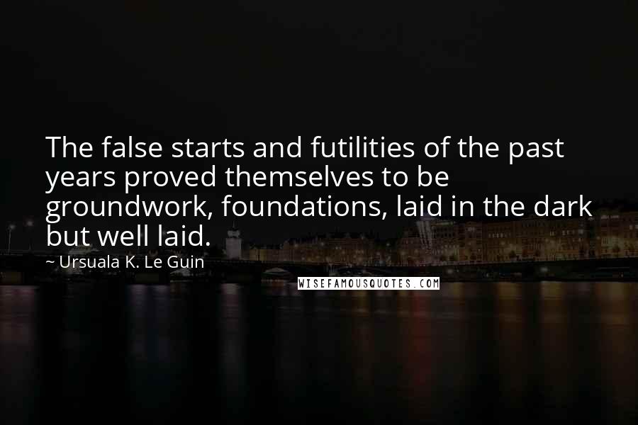 Ursuala K. Le Guin Quotes: The false starts and futilities of the past years proved themselves to be groundwork, foundations, laid in the dark but well laid.