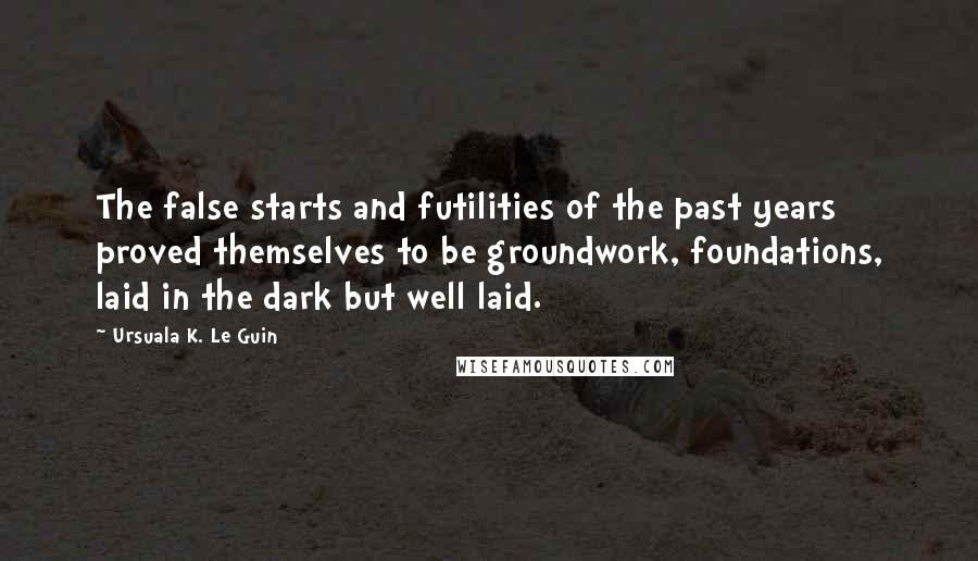 Ursuala K. Le Guin Quotes: The false starts and futilities of the past years proved themselves to be groundwork, foundations, laid in the dark but well laid.