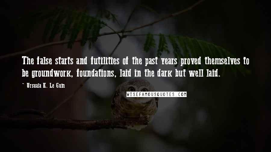 Ursuala K. Le Guin Quotes: The false starts and futilities of the past years proved themselves to be groundwork, foundations, laid in the dark but well laid.