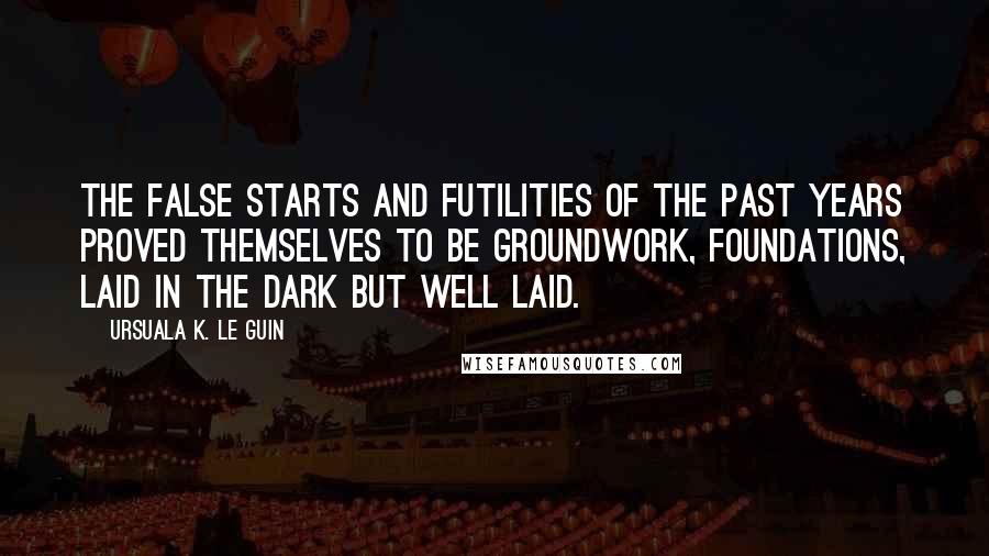 Ursuala K. Le Guin Quotes: The false starts and futilities of the past years proved themselves to be groundwork, foundations, laid in the dark but well laid.