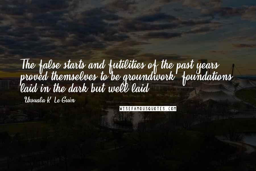 Ursuala K. Le Guin Quotes: The false starts and futilities of the past years proved themselves to be groundwork, foundations, laid in the dark but well laid.