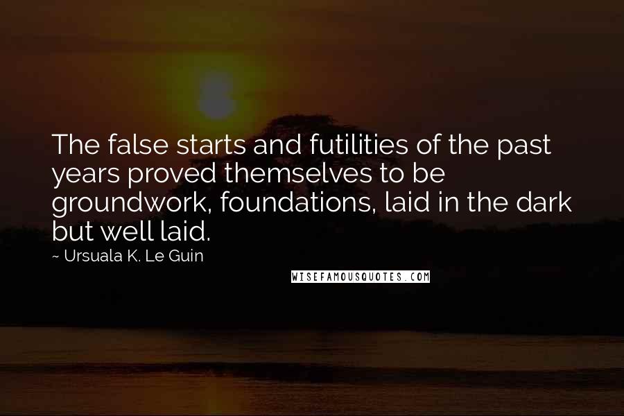 Ursuala K. Le Guin Quotes: The false starts and futilities of the past years proved themselves to be groundwork, foundations, laid in the dark but well laid.