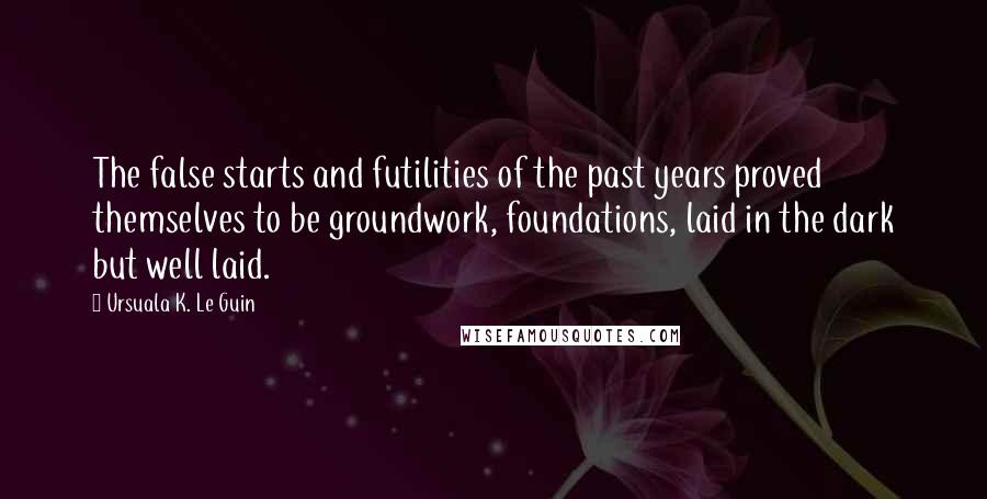 Ursuala K. Le Guin Quotes: The false starts and futilities of the past years proved themselves to be groundwork, foundations, laid in the dark but well laid.