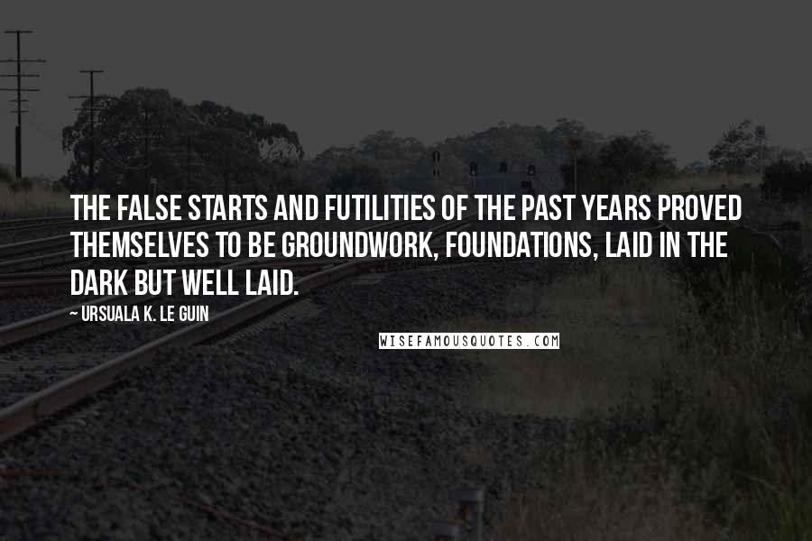 Ursuala K. Le Guin Quotes: The false starts and futilities of the past years proved themselves to be groundwork, foundations, laid in the dark but well laid.