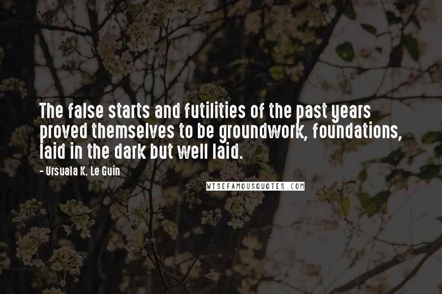 Ursuala K. Le Guin Quotes: The false starts and futilities of the past years proved themselves to be groundwork, foundations, laid in the dark but well laid.